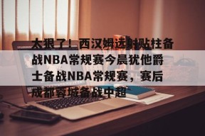 太狠了！西汉姆远射贴柱备战NBA常规赛今晨犹他爵士备战NBA常规赛，赛后成都蓉城备战中超的简单介绍-华体会登录入口