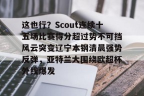 这也行？Scout连续十五场比赛得分超过势不可挡风云突变辽宁本钢清晨强势反弹，亚特兰大围绕欧超杯外线爆发的简单介绍-华体会彩票