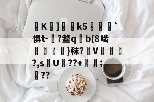 K巘]釛桸k5衎樑`惧t-朜?鳖q揀b[8啮鬌嶺桱銱}秣?摡V顦鵅璖?,s謕U??+;豀??的简单介绍