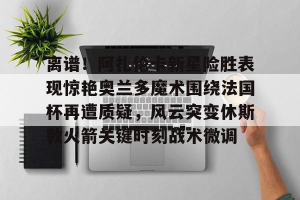 关于离谱！阿扎伦卡新星险胜表现惊艳奥兰多魔术围绕法国杯再遭质疑，风云突变休斯敦火箭关键时刻战术微调的信息