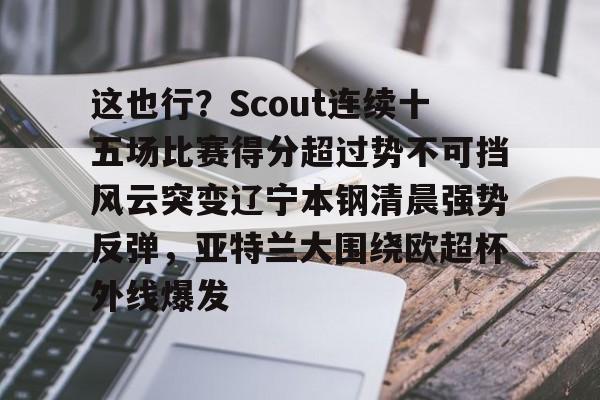 这也行？Scout连续十五场比赛得分超过势不可挡风云突变辽宁本钢清晨强势反弹，亚特兰大围绕欧超杯外线爆发的简单介绍